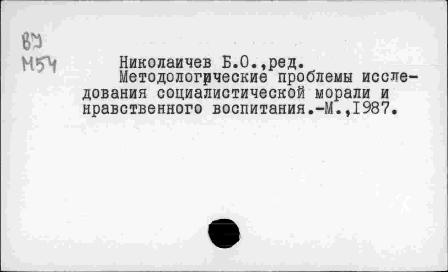 ﻿№
М5\
Николаичев Б.О.,ред.
Методологические проблемы исследования социалистической морали и нравственного воспитания.-М.,1987.